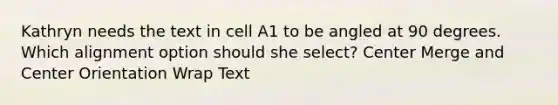 Kathryn needs the text in cell A1 to be angled at 90 degrees. Which alignment option should she select? Center Merge and Center Orientation Wrap Text