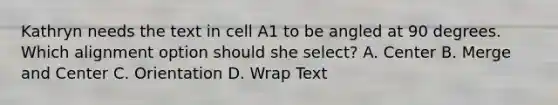 Kathryn needs the text in cell A1 to be angled at 90 degrees. Which alignment option should she select? A. Center B. Merge and Center C. Orientation D. Wrap Text