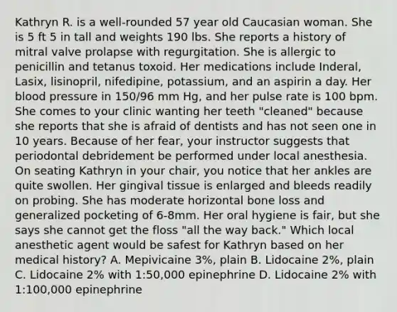 Kathryn R. is a well-rounded 57 year old Caucasian woman. She is 5 ft 5 in tall and weights 190 lbs. She reports a history of mitral valve prolapse with regurgitation. She is allergic to penicillin and tetanus toxoid. Her medications include Inderal, Lasix, lisinopril, nifedipine, potassium, and an aspirin a day. Her blood pressure in 150/96 mm Hg, and her pulse rate is 100 bpm. She comes to your clinic wanting her teeth "cleaned" because she reports that she is afraid of dentists and has not seen one in 10 years. Because of her fear, your instructor suggests that periodontal debridement be performed under local anesthesia. On seating Kathryn in your chair, you notice that her ankles are quite swollen. Her gingival tissue is enlarged and bleeds readily on probing. She has moderate horizontal bone loss and generalized pocketing of 6-8mm. Her oral hygiene is fair, but she says she cannot get the floss "all the way back." Which local anesthetic agent would be safest for Kathryn based on her medical history? A. Mepivicaine 3%, plain B. Lidocaine 2%, plain C. Lidocaine 2% with 1:50,000 epinephrine D. Lidocaine 2% with 1:100,000 epinephrine