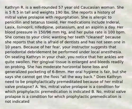 Kathryn R. is a well-rounded 57 year old Caucasian woman. She is 5 ft 5 in tall and weights 190 lbs. She reports a history of mitral valve prolapse with regurgitation. She is allergic to penicillin and tetanus toxoid. Her medications include Inderal, Lasix, lisinopril, nifedipine, potassium, and an aspirin a day. Her blood pressure in 150/96 mm Hg, and her pulse rate is 100 bpm. She comes to your clinic wanting her teeth "cleaned" because she reports that she is afraid of dentists and has not seen one in 10 years. Because of her fear, your instructor suggests that periodontal debridement be performed under local anesthesia. On seating Kathryn in your chair, you notice that her ankles are quite swollen. Her gingival tissue is enlarged and bleeds readily on probing. She has moderate horizontal bone loss and generalized pocketing of 6-8mm. Her oral hygiene is fair, but she says she cannot get the floss "all the way back." Does Kathryn need to be prophylactically premeditated because of her mitral valve prolapse? A. Yes, mitral valve prolapse is a condition for which prophylactic premedication is indicated B. No, mitral valve prolapse is a condition for which prophylactic premedication is not indicated