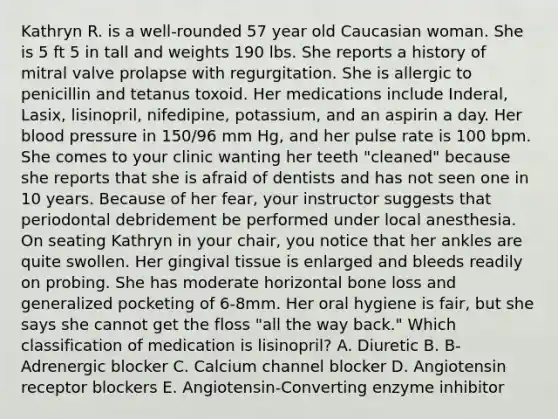 Kathryn R. is a well-rounded 57 year old Caucasian woman. She is 5 ft 5 in tall and weights 190 lbs. She reports a history of mitral valve prolapse with regurgitation. She is allergic to penicillin and tetanus toxoid. Her medications include Inderal, Lasix, lisinopril, nifedipine, potassium, and an aspirin a day. Her blood pressure in 150/96 mm Hg, and her pulse rate is 100 bpm. She comes to your clinic wanting her teeth "cleaned" because she reports that she is afraid of dentists and has not seen one in 10 years. Because of her fear, your instructor suggests that periodontal debridement be performed under local anesthesia. On seating Kathryn in your chair, you notice that her ankles are quite swollen. Her gingival tissue is enlarged and bleeds readily on probing. She has moderate horizontal bone loss and generalized pocketing of 6-8mm. Her oral hygiene is fair, but she says she cannot get the floss "all the way back." Which classification of medication is lisinopril? A. Diuretic B. B-Adrenergic blocker C. Calcium channel blocker D. Angiotensin receptor blockers E. Angiotensin-Converting enzyme inhibitor