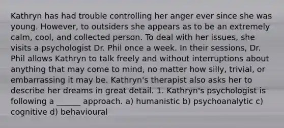 Kathryn has had trouble controlling her anger ever since she was young. However, to outsiders she appears as to be an extremely calm, cool, and collected person. To deal with her issues, she visits a psychologist Dr. Phil once a week. In their sessions, Dr. Phil allows Kathryn to talk freely and without interruptions about anything that may come to mind, no matter how silly, trivial, or embarrassing it may be. Kathryn's therapist also asks her to describe her dreams in great detail. 1. Kathryn's psychologist is following a ______ approach. a) humanistic b) psychoanalytic c) cognitive d) behavioural