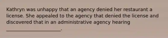 Kathryn was unhappy that an agency denied her restaurant a license. She appealed to the agency that denied the license and discovered that in an administrative agency hearing _______________________.