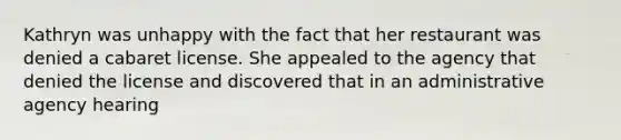 Kathryn was unhappy with the fact that her restaurant was denied a cabaret license. She appealed to the agency that denied the license and discovered that in an administrative agency hearing