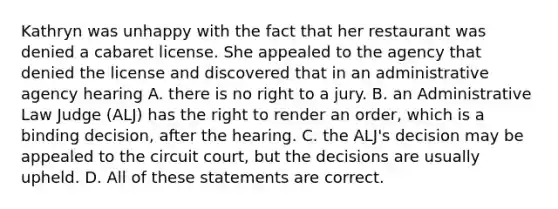 Kathryn was unhappy with the fact that her restaurant was denied a cabaret license. She appealed to the agency that denied the license and discovered that in an administrative agency hearing A. there is no right to a jury. B. an Administrative Law Judge (ALJ) has the right to render an order, which is a binding decision, after the hearing. C. the ALJ's decision may be appealed to the circuit court, but the decisions are usually upheld. D. All of these statements are correct.