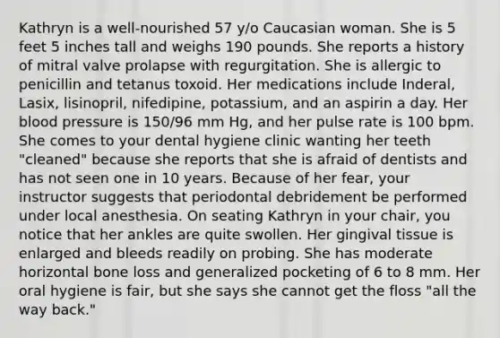 Kathryn is a well-nourished 57 y/o Caucasian woman. She is 5 feet 5 inches tall and weighs 190 pounds. She reports a history of mitral valve prolapse with regurgitation. She is allergic to penicillin and tetanus toxoid. Her medications include Inderal, Lasix, lisinopril, nifedipine, potassium, and an aspirin a day. Her <a href='https://www.questionai.com/knowledge/kD0HacyPBr-blood-pressure' class='anchor-knowledge'>blood pressure</a> is 150/96 mm Hg, and her pulse rate is 100 bpm. She comes to your dental hygiene clinic wanting her teeth "cleaned" because she reports that she is afraid of dentists and has not seen one in 10 years. Because of her fear, your instructor suggests that periodontal debridement be performed under local anesthesia. On seating Kathryn in your chair, you notice that her ankles are quite swollen. Her gingival tissue is enlarged and bleeds readily on probing. She has moderate horizontal bone loss and generalized pocketing of 6 to 8 mm. Her oral hygiene is fair, but she says she cannot get the floss "all the way back."