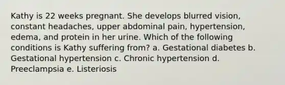 Kathy is 22 weeks pregnant. She develops blurred vision, constant headaches, upper abdominal pain, hypertension, edema, and protein in her urine. Which of the following conditions is Kathy suffering from? a. Gestational diabetes b. Gestational hypertension c. Chronic hypertension d. Preeclampsia e. Listeriosis