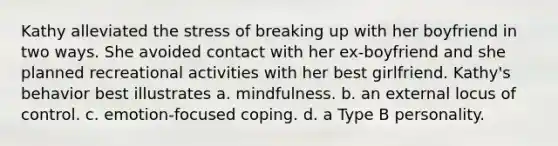 Kathy alleviated the stress of breaking up with her boyfriend in two ways. She avoided contact with her ex-boyfriend and she planned recreational activities with her best girlfriend. Kathy's behavior best illustrates a. mindfulness. b. an external locus of control. c. emotion-focused coping. d. a Type B personality.