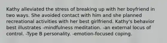 Kathy alleviated the stress of breaking up with her boyfriend in two ways. She avoided contact with him and she planned recreational activities with her best girlfriend. Kathy's behavior best illustrates -mindfulness meditation. -an external locus of control. -Type B personality. -emotion-focused coping.