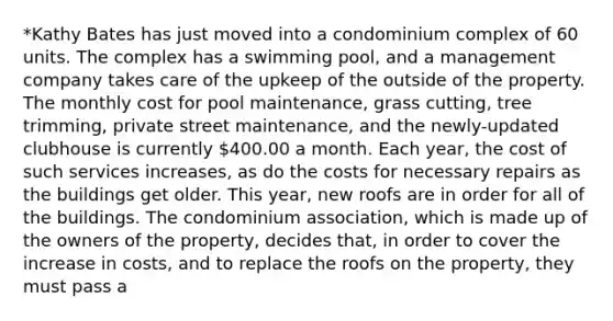 *Kathy Bates has just moved into a condominium complex of 60 units. The complex has a swimming pool, and a management company takes care of the upkeep of the outside of the property. The monthly cost for pool maintenance, grass cutting, tree trimming, private street maintenance, and the newly-updated clubhouse is currently 400.00 a month. Each year, the cost of such services increases, as do the costs for necessary repairs as the buildings get older. This year, new roofs are in order for all of the buildings. The condominium association, which is made up of the owners of the property, decides that, in order to cover the increase in costs, and to replace the roofs on the property, they must pass a