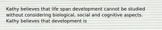 Kathy believes that life span development cannot be studied without considering biological, social and cognitive aspects. Kathy believes that development is