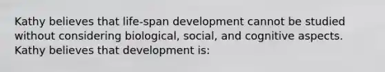 Kathy believes that life-span development cannot be studied without considering biological, social, and cognitive aspects. Kathy believes that development is: