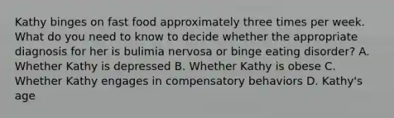 Kathy binges on fast food approximately three times per week. What do you need to know to decide whether the appropriate diagnosis for her is bulimia nervosa or binge eating disorder? A. Whether Kathy is depressed B. Whether Kathy is obese C. Whether Kathy engages in compensatory behaviors D. Kathy's age