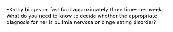 •Kathy binges on fast food approximately three times per week. What do you need to know to decide whether the appropriate diagnosis for her is bulimia nervosa or binge eating disorder?