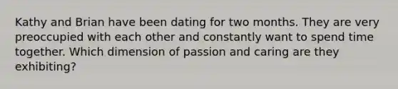 Kathy and Brian have been dating for two months. They are very preoccupied with each other and constantly want to spend time together. Which dimension of passion and caring are they exhibiting?