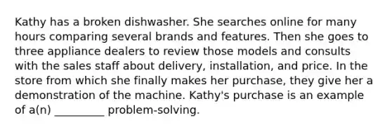 Kathy has a broken dishwasher. She searches online for many hours comparing several brands and features. Then she goes to three appliance dealers to review those models and consults with the sales staff about delivery, installation, and price. In the store from which she finally makes her purchase, they give her a demonstration of the machine. Kathy's purchase is an example of a(n) _________ problem-solving.