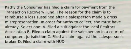 Kathy the Consumer has filed a claim for payment from the Transaction Recovery Fund. The reason for the claim is to reimburse a loss sustained after a salesperson made a gross misrepresentation. In order for Kathy to collect, she must have already: Select one: A. Filed a suit against the local Realtors Association B. Filed a claim against the salesperson in a court of competent jurisdiction C. Filed a claim against the salesperson's broker D. Filed a claim with HUD