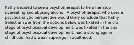 Kathy decided to see a psychotherapist to help her stop overeating and abusing alcohol. A psychotherapist who uses a psychoanalytic perspective would likely conclude that Kathy Select answer from the options below was fixated in the oral stage of psychosexual development. was fixated in the anal stage of psychosexual development. had a strong ego in childhood. had a weak superego in adulthood.