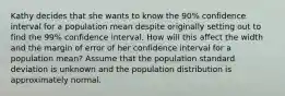 Kathy decides that she wants to know the 90% confidence interval for a population mean despite originally setting out to find the 99% confidence interval. How will this affect the width and the margin of error of her confidence interval for a population mean? Assume that the population standard deviation is unknown and the population distribution is approximately normal.