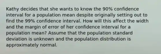 Kathy decides that she wants to know the 90% confidence interval for a population mean despite originally setting out to find the 99% confidence interval. How will this affect the width and the margin of error of her confidence interval for a population mean? Assume that the population standard deviation is unknown and the population distribution is approximately normal.