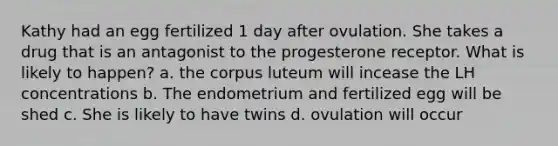 Kathy had an egg fertilized 1 day after ovulation. She takes a drug that is an antagonist to the progesterone receptor. What is likely to happen? a. the corpus luteum will incease the LH concentrations b. The endometrium and fertilized egg will be shed c. She is likely to have twins d. ovulation will occur