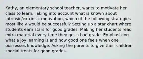 Kathy, an elementary school teacher, wants to motivate her class to learn. Taking into account what is known about intrinsic/extrinsic motivation, which of the following strategies most likely would be successful? Setting up a star chart where students earn stars for good grades. Making her students read extra material every time they get a bad grade. Emphasizing what a joy learning is and how good one feels when one possesses knowledge. Asking the parents to give their children special treats for good grades.