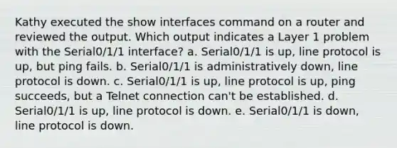 Kathy executed the show interfaces command on a router and reviewed the output. Which output indicates a Layer 1 problem with the Serial0/1/1 interface? a. Serial0/1/1 is up, line protocol is up, but ping fails. b. Serial0/1/1 is administratively down, line protocol is down. c. Serial0/1/1 is up, line protocol is up, ping succeeds, but a Telnet connection can't be established. d. Serial0/1/1 is up, line protocol is down. e. Serial0/1/1 is down, line protocol is down.