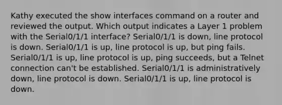 Kathy executed the show interfaces command on a router and reviewed the output. Which output indicates a Layer 1 problem with the Serial0/1/1 interface? Serial0/1/1 is down, line protocol is down. Serial0/1/1 is up, line protocol is up, but ping fails. Serial0/1/1 is up, line protocol is up, ping succeeds, but a Telnet connection can't be established. Serial0/1/1 is administratively down, line protocol is down. Serial0/1/1 is up, line protocol is down.