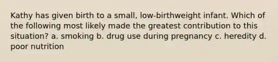 Kathy has given birth to a small, low-birthweight infant. Which of the following most likely made the greatest contribution to this situation? a. smoking b. drug use during pregnancy c. heredity d. poor nutrition