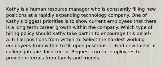 Kathy is a human resource manager who is constantly filling new positions at a rapidly expanding technology company. One of Kathy's biggest priorities is to show current employees that there is a long-term career growth within the company. Which type of hiring policy should Kathy take part in to encourage this belief? a. Fill all positions from within. b. Select the hardest working employees from within to fill open positions. c. Find new talent at college job fairs.Incorrect d. Request current employees to provide referrals from family and friends.