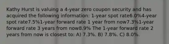 Kathy Hurst is valuing a 4-year zero coupon security and has acquired the following information: 1-year spot rate6.0%4-year spot rate7.5%1-year forward rate 1 year from now7.3%1-year forward rate 3 years from now8.9% The 1-year forward rate 2 years from now is closest to: A) 7.3%. B) 7.8%. C) 8.0%.