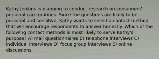 Kathy Jenkins is planning to conduct research on consumers' personal care routines. Since the questions are likely to be personal and sensitive, Kathy wants to select a contact method that will encourage respondents to answer honestly. Which of the following contact methods is most likely to serve Kathy's purpose? A) mail questionnaires B) telephone interviews C) individual interviews D) focus group interviews E) online discussions