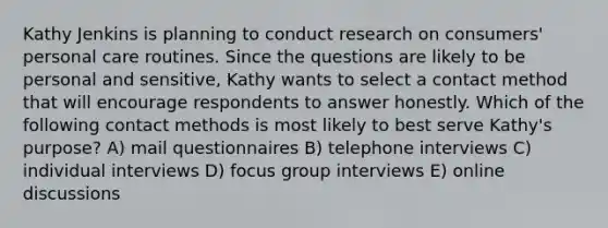 Kathy Jenkins is planning to conduct research on consumers' personal care routines. Since the questions are likely to be personal and sensitive, Kathy wants to select a contact method that will encourage respondents to answer honestly. Which of the following contact methods is most likely to best serve Kathy's purpose? A) mail questionnaires B) telephone interviews C) individual interviews D) focus group interviews E) online discussions