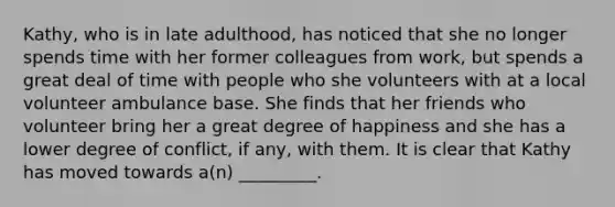 Kathy, who is in late adulthood, has noticed that she no longer spends time with her former colleagues from work, but spends a great deal of time with people who she volunteers with at a local volunteer ambulance base. She finds that her friends who volunteer bring her a great degree of happiness and she has a lower degree of conflict, if any, with them. It is clear that Kathy has moved towards a(n) _________.