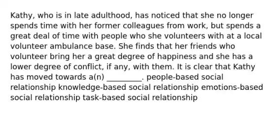 Kathy, who is in late adulthood, has noticed that she no longer spends time with her former colleagues from work, but spends a great deal of time with people who she volunteers with at a local volunteer ambulance base. She finds that her friends who volunteer bring her a great degree of happiness and she has a lower degree of conflict, if any, with them. It is clear that Kathy has moved towards a(n) _________. people-based social relationship knowledge-based social relationship emotions-based social relationship task-based social relationship