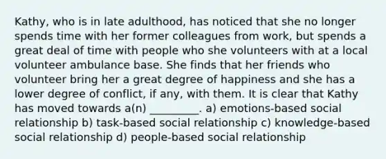 Kathy, who is in late adulthood, has noticed that she no longer spends time with her former colleagues from work, but spends a great deal of time with people who she volunteers with at a local volunteer ambulance base. She finds that her friends who volunteer bring her a great degree of happiness and she has a lower degree of conflict, if any, with them. It is clear that Kathy has moved towards a(n) _________. a) emotions-based social relationship b) task-based social relationship c) knowledge-based social relationship d) people-based social relationship