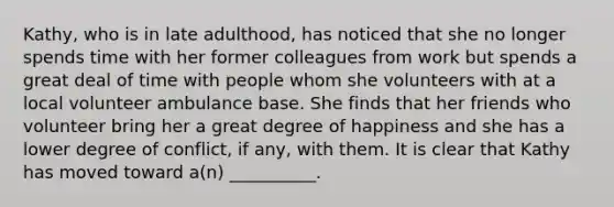 Kathy, who is in late adulthood, has noticed that she no longer spends time with her former colleagues from work but spends a great deal of time with people whom she volunteers with at a local volunteer ambulance base. She finds that her friends who volunteer bring her a great degree of happiness and she has a lower degree of conflict, if any, with them. It is clear that Kathy has moved toward a(n) __________.