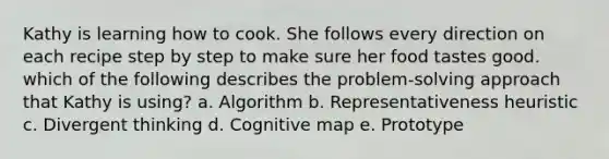 Kathy is learning how to cook. She follows every direction on each recipe step by step to make sure her food tastes good. which of the following describes the problem-solving approach that Kathy is using? a. Algorithm b. Representativeness heuristic c. Divergent thinking d. Cognitive map e. Prototype