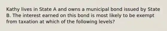 Kathy lives in State A and owns a municipal bond issued by State B. The interest earned on this bond is most likely to be exempt from taxation at which of the following levels?