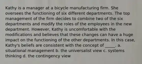 Kathy is a manager at a bicycle manufacturing firm. She oversees the functioning of six different departments. The top management of the firm decides to combine two of the six departments and modify the roles of the employees in the new department. However, Kathy is uncomfortable with the modifications and believes that these changes can have a huge impact on the functioning of the other departments. In this case, Kathy's beliefs are consistent with the concept of _____. a. situational management b. the universalist view c. systems thinking d. the contingency view