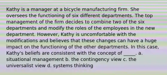 Kathy is a manager at a bicycle manufacturing firm. She oversees the functioning of six different departments. The top management of the firm decides to combine two of the six departments and modify the roles of the employees in the new department. However, Kathy is uncomfortable with the modifications and believes that these changes can have a huge impact on the functioning of the other departments. In this case, Kathy's beliefs are consistent with the concept of _____. a. situational management b. the contingency view c. the universalist view d. systems thinking