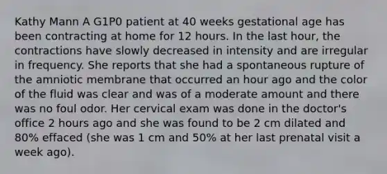 Kathy Mann A G1P0 patient at 40 weeks gestational age has been contracting at home for 12 hours. In the last hour, the contractions have slowly decreased in intensity and are irregular in frequency. She reports that she had a spontaneous rupture of the amniotic membrane that occurred an hour ago and the color of the fluid was clear and was of a moderate amount and there was no foul odor. Her cervical exam was done in the doctor's office 2 hours ago and she was found to be 2 cm dilated and 80% effaced (she was 1 cm and 50% at her last prenatal visit a week ago).