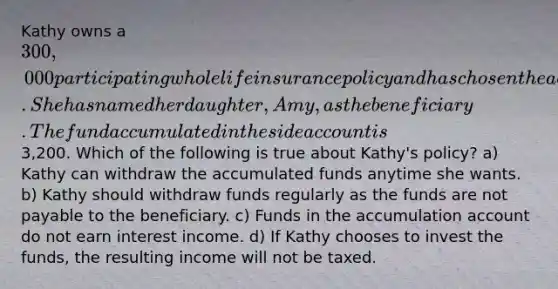 Kathy owns a 300,000 participating whole life insurance policy and has chosen the accumulation option for dividend payments. She has named her daughter, Amy, as the beneficiary. The fund accumulated in the side account is3,200. Which of the following is true about Kathy's policy? a) Kathy can withdraw the accumulated funds anytime she wants. b) Kathy should withdraw funds regularly as the funds are not payable to the beneficiary. c) Funds in the accumulation account do not earn interest income. d) If Kathy chooses to invest the funds, the resulting income will not be taxed.