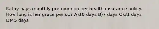 Kathy pays monthly premium on her health insurance policy. How long is her grace period? A)10 days B)7 days C)31 days D)45 days