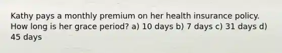 Kathy pays a monthly premium on her health insurance policy. How long is her grace period? a) 10 days b) 7 days c) 31 days d) 45 days