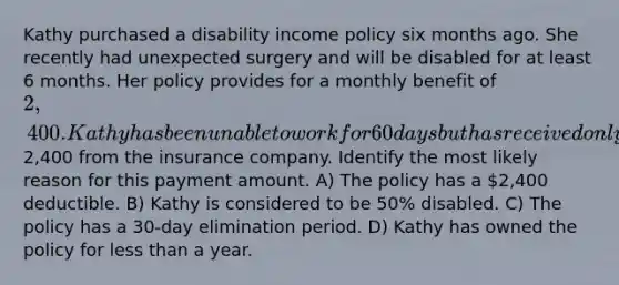 Kathy purchased a disability income policy six months ago. She recently had unexpected surgery and will be disabled for at least 6 months. Her policy provides for a monthly benefit of 2,400. Kathy has been unable to work for 60 days but has received only one check for2,400 from the insurance company. Identify the most likely reason for this payment amount. A) The policy has a 2,400 deductible. B) Kathy is considered to be 50% disabled. C) The policy has a 30-day elimination period. D) Kathy has owned the policy for less than a year.