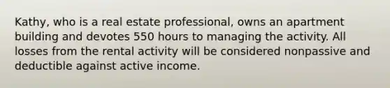 Kathy, who is a real estate professional, owns an apartment building and devotes 550 hours to managing the activity. All losses from the rental activity will be considered nonpassive and deductible against active income.