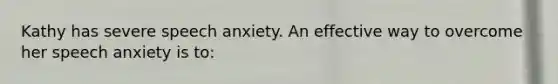 Kathy has severe speech anxiety. An effective way to overcome her speech anxiety is to: