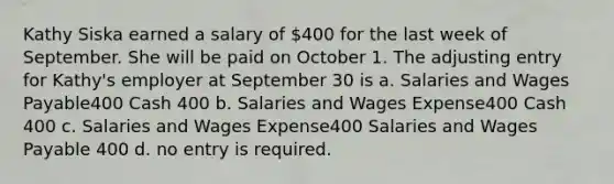 Kathy Siska earned a salary of 400 for the last week of September. She will be paid on October 1. The adjusting entry for Kathy's employer at September 30 is a. Salaries and Wages Payable400 Cash 400 b. Salaries and Wages Expense400 Cash 400 c. Salaries and Wages Expense400 Salaries and Wages Payable 400 d. no entry is required.