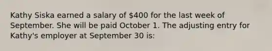 Kathy Siska earned a salary of 400 for the last week of September. She will be paid October 1. The adjusting entry for Kathy's employer at September 30 is: